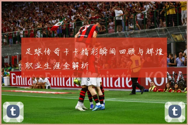 足球传奇卡卡精彩瞬间回顾与辉煌职业生涯全解析