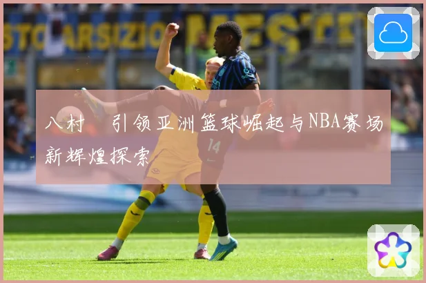 八村塁引领亚洲篮球崛起与NBA赛场新辉煌探索