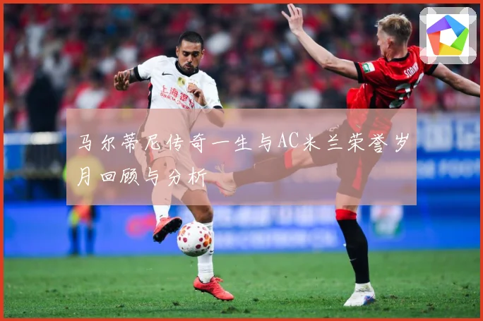 马尔蒂尼传奇一生与AC米兰荣誉岁月回顾与分析