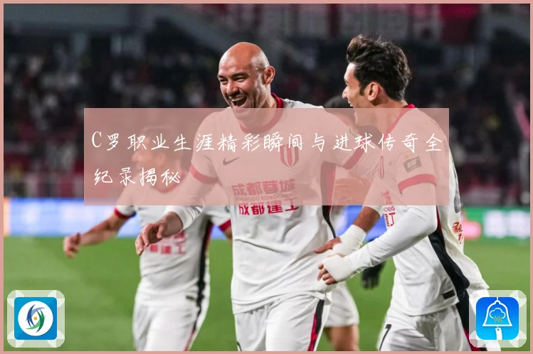 C罗职业生涯精彩瞬间与进球传奇全纪录揭秘