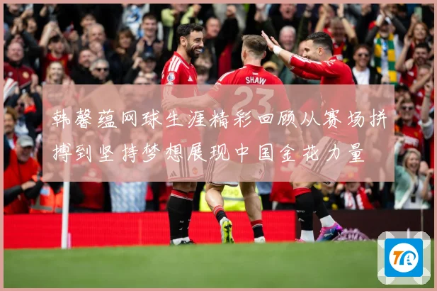 韩馨蕴网球生涯精彩回顾从赛场拼搏到坚持梦想展现中国金花力量