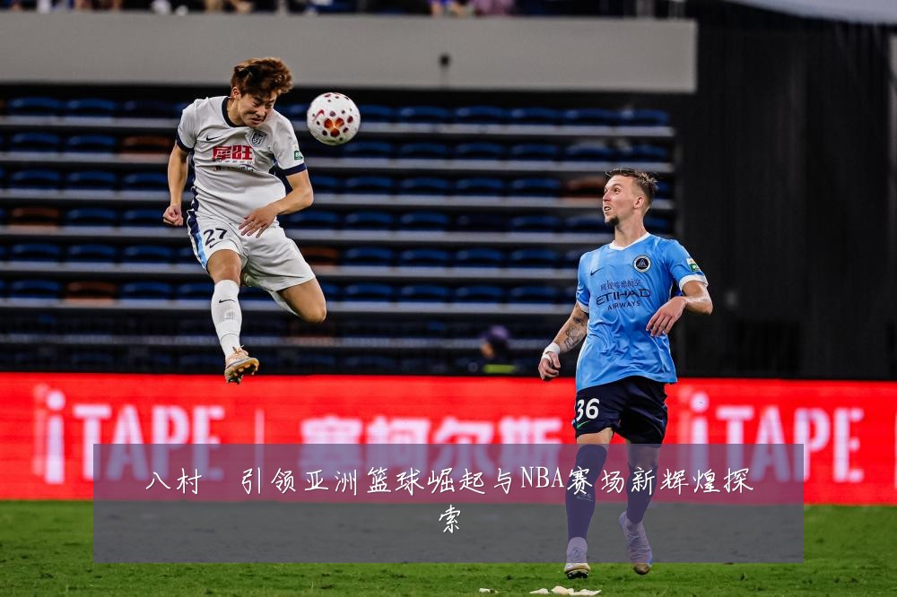八村塁引领亚洲篮球崛起与NBA赛场新辉煌探索